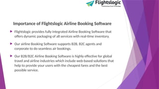 Importance of Flightslogic Airline Booking Software
 Flightslogic provides fully integrated Airline Booking Software that
offers dynamic packaging of all services with real-time inventory.
 Our airline Booking Software supports B2B, B2C agents and
corporate to do seamless air bookings.
 Our B2B/B2C Airline Booking Software is highly effective for global
travel and airline industries which include web-based solutions that
help to provide your users with the cheapest fares and the best
possible service.
 