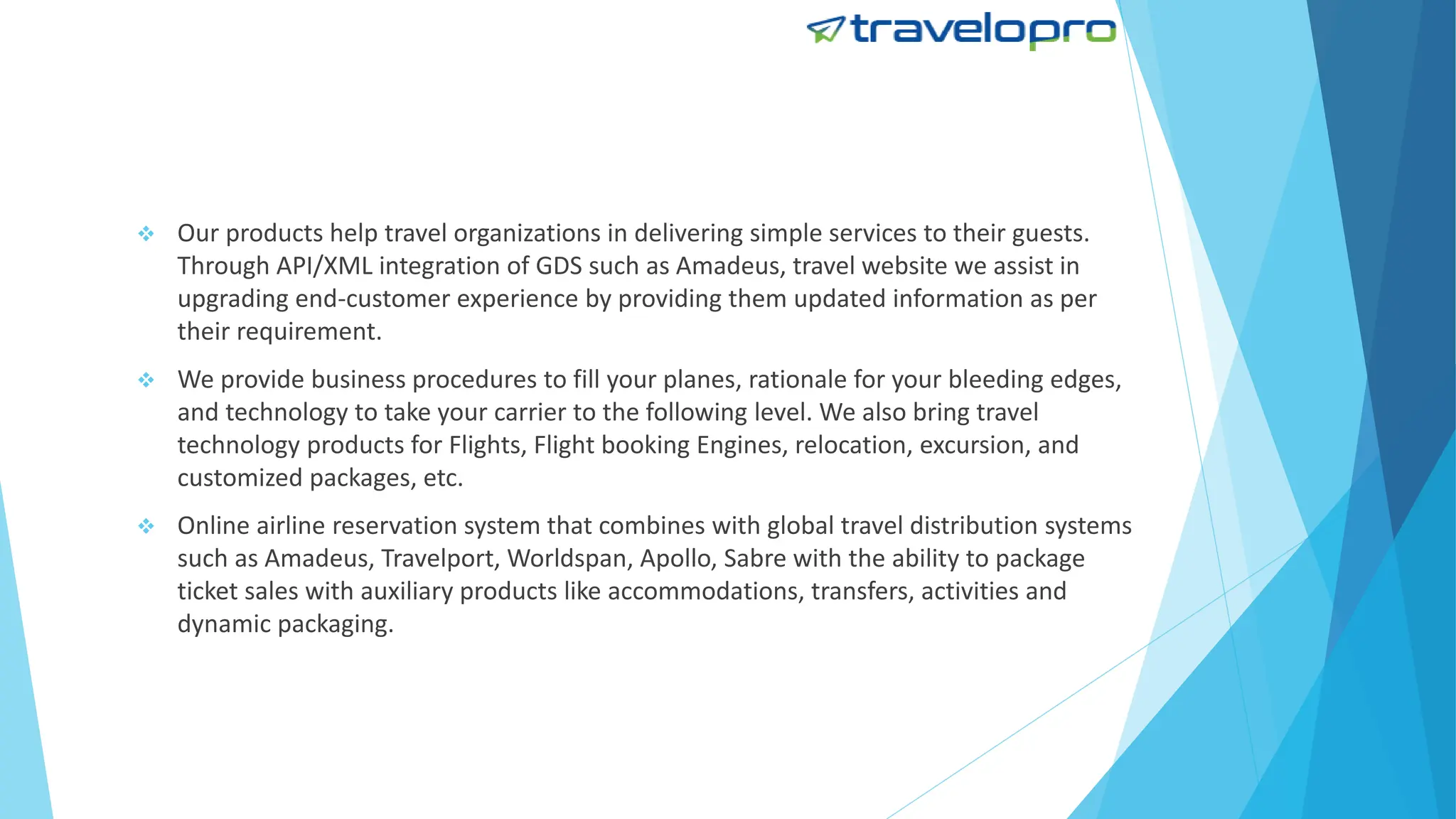  Our products help travel organizations in delivering simple services to their guests.
Through API/XML integration of GDS such as Amadeus, travel website we assist in
upgrading end-customer experience by providing them updated information as per
their requirement.
 We provide business procedures to fill your planes, rationale for your bleeding edges,
and technology to take your carrier to the following level. We also bring travel
technology products for Flights, Flight booking Engines, relocation, excursion, and
customized packages, etc.
 Online airline reservation system that combines with global travel distribution systems
such as Amadeus, Travelport, Worldspan, Apollo, Sabre with the ability to package
ticket sales with auxiliary products like accommodations, transfers, activities and
dynamic packaging.
 
