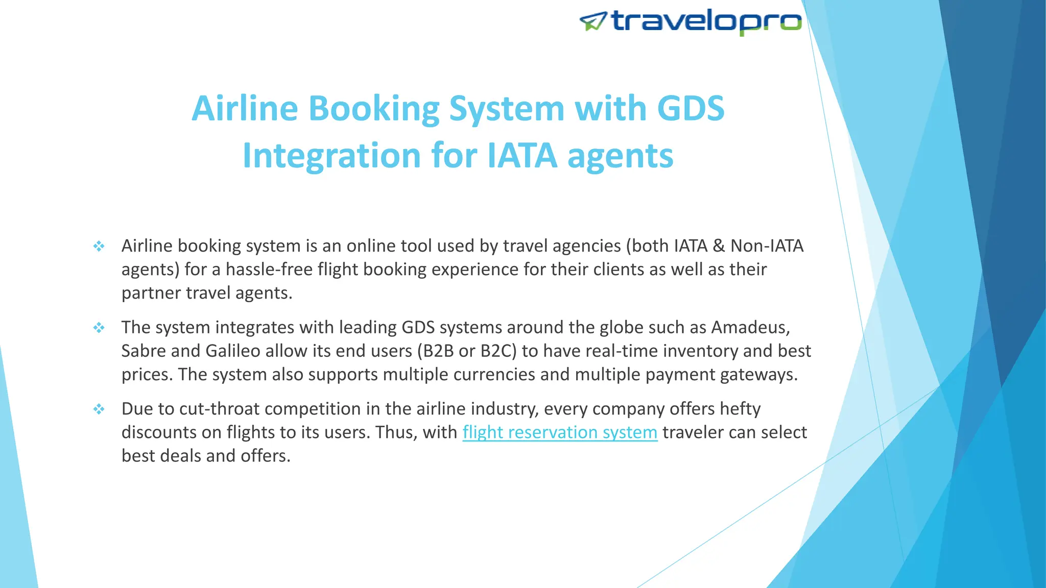 Airline Booking System with GDS
Integration for IATA agents
 Airline booking system is an online tool used by travel agencies (both IATA & Non-IATA
agents) for a hassle-free flight booking experience for their clients as well as their
partner travel agents.
 The system integrates with leading GDS systems around the globe such as Amadeus,
Sabre and Galileo allow its end users (B2B or B2C) to have real-time inventory and best
prices. The system also supports multiple currencies and multiple payment gateways.
 Due to cut-throat competition in the airline industry, every company offers hefty
discounts on flights to its users. Thus, with flight reservation system traveler can select
best deals and offers.
 