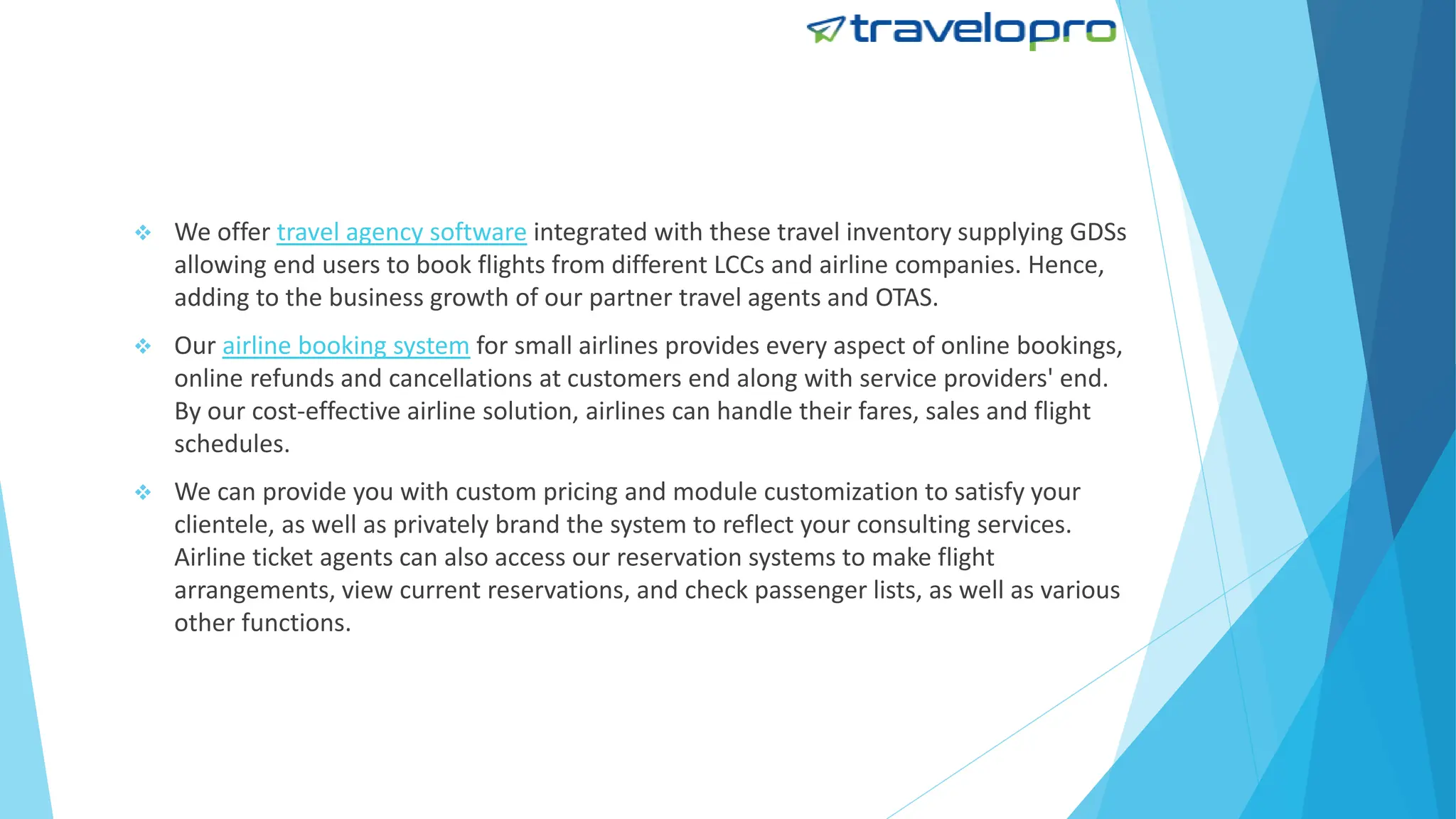  We offer travel agency software integrated with these travel inventory supplying GDSs
allowing end users to book flights from different LCCs and airline companies. Hence,
adding to the business growth of our partner travel agents and OTAS.
 Our airline booking system for small airlines provides every aspect of online bookings,
online refunds and cancellations at customers end along with service providers' end.
By our cost-effective airline solution, airlines can handle their fares, sales and flight
schedules.
 We can provide you with custom pricing and module customization to satisfy your
clientele, as well as privately brand the system to reflect your consulting services.
Airline ticket agents can also access our reservation systems to make flight
arrangements, view current reservations, and check passenger lists, as well as various
other functions.
 