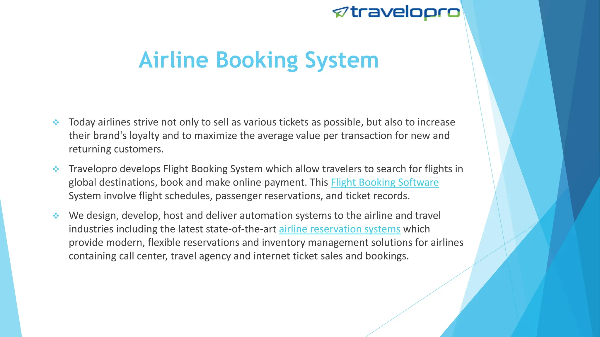 Airline Booking System
 Today airlines strive not only to sell as various tickets as possible, but also to increase
their brand's loyalty and to maximize the average value per transaction for new and
returning customers.
 Travelopro develops Flight Booking System which allow travelers to search for flights in
global destinations, book and make online payment. This Flight Booking Software
System involve flight schedules, passenger reservations, and ticket records.
 We design, develop, host and deliver automation systems to the airline and travel
industries including the latest state-of-the-art airline reservation systems which
provide modern, flexible reservations and inventory management solutions for airlines
containing call center, travel agency and internet ticket sales and bookings.
 