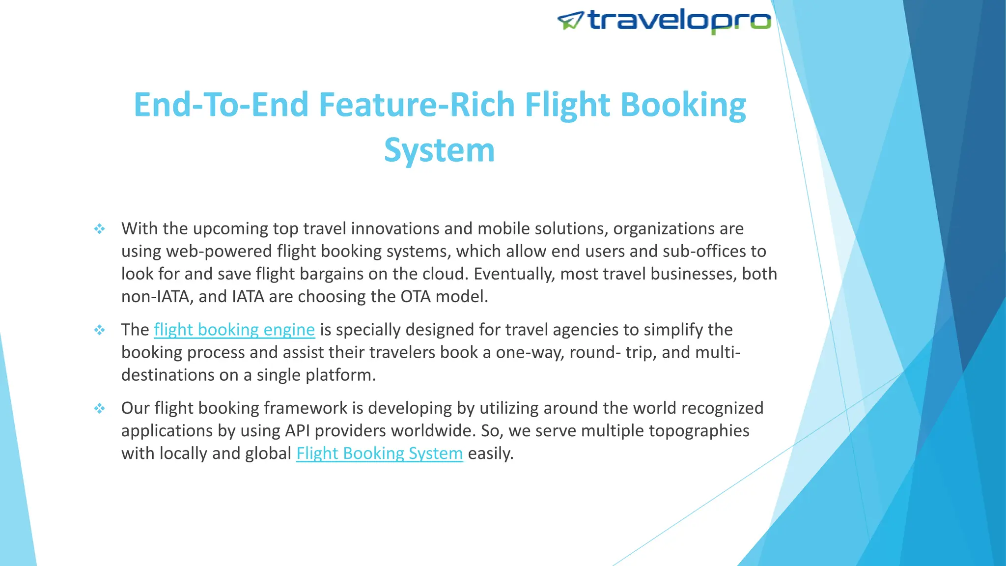 End-To-End Feature-Rich Flight Booking
System
 With the upcoming top travel innovations and mobile solutions, organizations are
using web-powered flight booking systems, which allow end users and sub-offices to
look for and save flight bargains on the cloud. Eventually, most travel businesses, both
non-IATA, and IATA are choosing the OTA model.
 The flight booking engine is specially designed for travel agencies to simplify the
booking process and assist their travelers book a one-way, round- trip, and multi-
destinations on a single platform.
 Our flight booking framework is developing by utilizing around the world recognized
applications by using API providers worldwide. So, we serve multiple topographies
with locally and global Flight Booking System easily.
 
