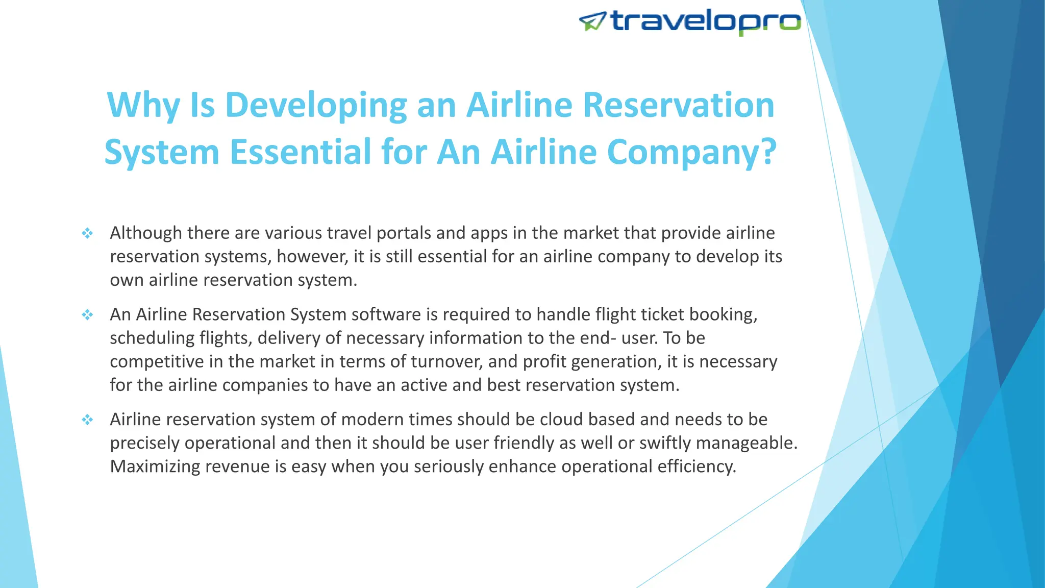 Why Is Developing an Airline Reservation
System Essential for An Airline Company?
 Although there are various travel portals and apps in the market that provide airline
reservation systems, however, it is still essential for an airline company to develop its
own airline reservation system.
 An Airline Reservation System software is required to handle flight ticket booking,
scheduling flights, delivery of necessary information to the end- user. To be
competitive in the market in terms of turnover, and profit generation, it is necessary
for the airline companies to have an active and best reservation system.
 Airline reservation system of modern times should be cloud based and needs to be
precisely operational and then it should be user friendly as well or swiftly manageable.
Maximizing revenue is easy when you seriously enhance operational efficiency.
 