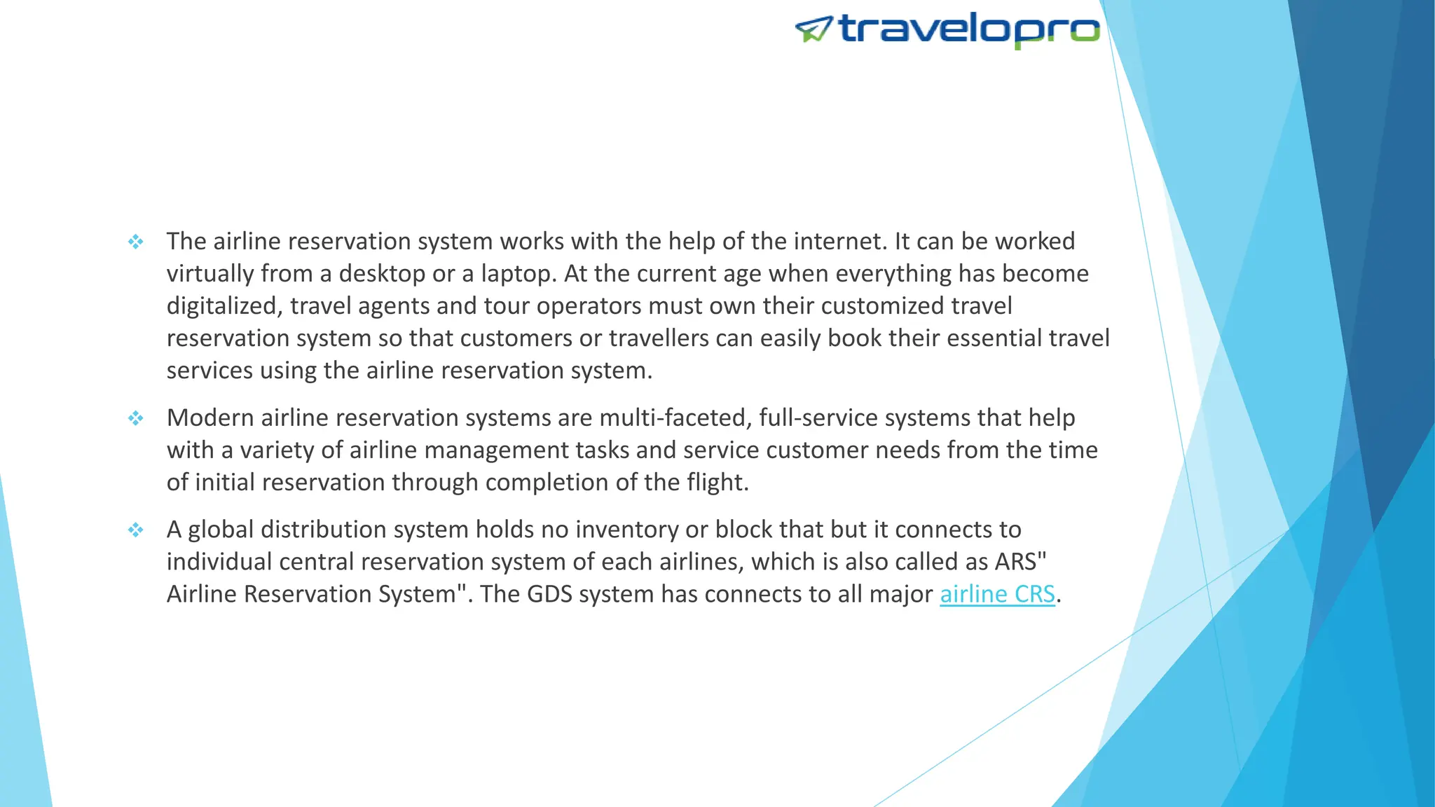  The airline reservation system works with the help of the internet. It can be worked
virtually from a desktop or a laptop. At the current age when everything has become
digitalized, travel agents and tour operators must own their customized travel
reservation system so that customers or travellers can easily book their essential travel
services using the airline reservation system.
 Modern airline reservation systems are multi-faceted, full-service systems that help
with a variety of airline management tasks and service customer needs from the time
of initial reservation through completion of the flight.
 A global distribution system holds no inventory or block that but it connects to
individual central reservation system of each airlines, which is also called as ARS"
Airline Reservation System". The GDS system has connects to all major airline CRS.
 