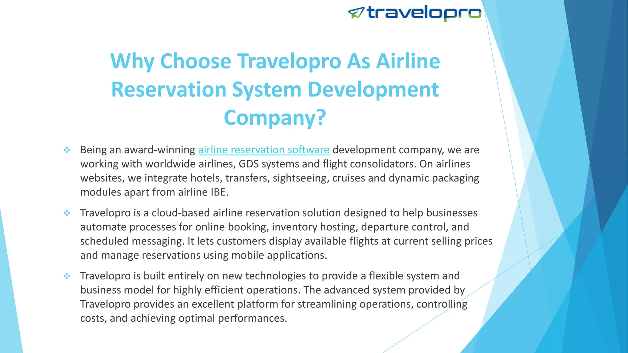 Why Choose Travelopro As Airline
Reservation System Development
Company?
 Being an award-winning airline reservation software development company, we are
working with worldwide airlines, GDS systems and flight consolidators. On airlines
websites, we integrate hotels, transfers, sightseeing, cruises and dynamic packaging
modules apart from airline IBE.
 Travelopro is a cloud-based airline reservation solution designed to help businesses
automate processes for online booking, inventory hosting, departure control, and
scheduled messaging. It lets customers display available flights at current selling prices
and manage reservations using mobile applications.
 Travelopro is built entirely on new technologies to provide a flexible system and
business model for highly efficient operations. The advanced system provided by
Travelopro provides an excellent platform for streamlining operations, controlling
costs, and achieving optimal performances.
 