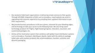  Our products help travel organizations in delivering simple services to their guests.
Through API/XML integration of GDS such as Amadeus, travel website we assist in
upgrading end-customer experience by providing them updated information as per
their requirement.
 We provide business procedures to fill your planes, rationale for your bleeding edges,
and technology to take your carrier to the following level. We also bring travel
technology products for Flights, Flight booking Engines, relocation, excursion, and
customized packages, etc.
 Online airline reservation system that combines with global travel distribution systems
such as Amadeus, Travelport, Worldspan, Apollo, Sabre with the ability to package
ticket sales with auxiliary products like accommodations, transfers, activities and
dynamic packaging.
 