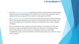  We offer travel agency software integrated with these travel inventory supplying GDSs
allowing end users to book flights from different LCCs and airline companies. Hence,
adding to the business growth of our partner travel agents and OTAS.
 Our airline booking system for small airlines provides every aspect of online bookings,
online refunds and cancellations at customers end along with service providers' end.
By our cost-effective airline solution, airlines can handle their fares, sales and flight
schedules.
 We can provide you with custom pricing and module customization to satisfy your
clientele, as well as privately brand the system to reflect your consulting services.
Airline ticket agents can also access our reservation systems to make flight
arrangements, view current reservations, and check passenger lists, as well as various
other functions.
 