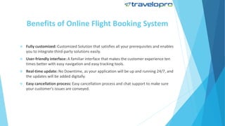 Benefits of Online Flight Booking System
 Fully customized: Customized Solution that satisfies all your prerequisites and enables
you to integrate third-party solutions easily.
 User-friendly interface: A familiar interface that makes the customer experience ten
times better with easy navigation and easy tracking tools.
 Real-time update: No Downtime, as your application will be up and running 24/7, and
the updates will be added digitally.
 Easy cancellation process: Easy cancellation process and chat support to make sure
your customer's issues are conveyed.
 