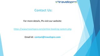 Contact Us:
For more details, Pls visit our website:
https://www.travelopro.com/airline-booking-system.php
Email id : contact@travelopro.com
 