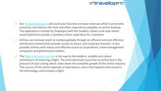  Our Air Booking Engine will assist your business increase revenues while it automates
processes and reduces the time and effort required to complete an airline booking.
The application is hosted by Travelopro with the headers, footers and style sheets
easily tailored to provide a seamless online experience for customers.
 Airlines can increase reach to markets globally through an efficient and cost-effective
distribution channel that provides access to leisure and corporate travelers. It also
provides airlines with robust and efficient access to corporations, travel management
companies and global travel retailers.
 The flight reservation system is the way to the modern, scalable and robust
architecture of reserving a flight. The most dominant issue that an airline face is the
pressure of cost-cutting which slows down the complete growth of the airline industry.
The success of the airline depends on two factors, one is the travelers and second is
the technology used to book a flight.
 