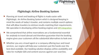 Flightslogic Airline Booking System
 Planning air travel and booking of flights is made easier with
Flightslogic. An Airline Booking System which is designed keeping in
mind the needs of today’s traveler, and contains multiple search options
that will allow travelers to retrieve results matching their requirements.
We specialize in developing airline booking engines and API integration.
 We comprehend that airline reservations are a fundamental essential
for anybody to travel abroad and therefore guarantee that the booking
engine gives your customers all the substantial alternatives to look over.
 Whether you are a travel agent or a company offering tour and travel
services, our engine will help your customers put the hands over the
best deal available. Our booking solution displays airline availability and
rates for multiple GDS and content sources against user searches.
 