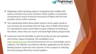  Flightslogic airline booking engine is integrated with multiple GDS
systems and low-cost carrier inventory which enables us to provide
comprehensive search results for thousands of flights with the best
possible airfares within seconds.
 This coordinated Airline Reservation System carries upper hands to
your business by associating with the huge store of flight information.
It is intended for online travel offices to give simplicity of booking to
the clients, where they can search and book flight tickets progressively.
 Customers have the flexibility to pick the preferred seat and updated
with further stages of booking. The installation of an
Airline Booking System by travel businesses act as a strong flight search
software. The effective and efficient effective application of the Airline
Booking System assists the end customer of the company in selecting
the best package offered by several suppliers.
 