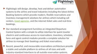  Flightslogic will design, develop, host and deliver automation
systems to the airline and travel industries including the latest Airline
Booking Systems which provide modern, flexible reservations and
inventory management solutions for airlines which including call
centers, travel agencies, and the internet ticket sales and real-time
bookings.
 Our standard arrangement furnishes an integrated Departure
Control System with a simple to utilize interface for quick traveler
check-in and continuous access to reservations. Inventory, schedule,
fares and agent control modules provide a complete solution for
airlines to manage their bookings and ticket reservations.
 Recent, powerful, and measurable reservations architecture provide
a stable and suitable platform to airlines of all sizes and with
industry-standard interfaces to all outside reservation systems.
 