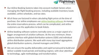  Our Airline Booking Systems takes into account multiple factors when
managing the flight-booking process, including available inventory (seats
available), airline schedules, and tax rates.
 All of these are factored in when calculating flight prices at the time of
purchase. Our airline employees use airline booking software to manage
the entire reservations process, which can be complicated, and airline
customers use the application to book tickets.
 Airline booking software systems normally come as a major aspect of a
bigger arrangement of aviation software. At the very minimum, these
systems interface with global distribution systems (GDS) and individual
airline distribution systems. We work with many top travel aggregators,
global distribution systems, channel managers and DMCs.
 We can ensure the quality deliverables and rapid turnaround to build and
deliver scalable travel portals and booking engines, with clear attention
to technology‚ agile methodology and transformation.
 