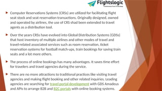  Computer Reservations Systems (CRSs) are utilized for facilitating flight
seat stock and seat reservation transactions. Originally designed, owned
and operated by airlines, the use of CRS shad been extended to travel
agents as a distribution tool.
 Over the years CRSs have evolved into Global Distribution Systems (GDSs)
that host inventory of multiple airlines and other modes of travel and
travel-related associated services such as room reservation, ticket
reservation systems for football match-ups, train bookings for saving train
seats and a lot more others.
 The process of online bookings has many advantages. It saves time effort
for travelers and travel agencies during the service.
 There are no more attractions to traditional practices like visiting travel
agencies and making flight booking and other related inquiries. Leading
agencies are searching for travel portal development with GDS Amadeus
and APIs to arrange B2B and B2C portals with online booking systems.
 