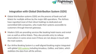 Integration with Global Distribution System (GDS)
 Global distribution systems (GDS) are the process of book and sell
tickets for multiple airlines by the major ABS operations. The Airlines
have regretted most of their direct holdings to dedicated and
committed GDS companies, who made their systems accessible to
customers through Internet gateways.
 Modern GDS are providing services like booking hotel rooms and rental
cars as well as airline tickets. They also provide entry to railway
reservations in some areas even if these are not always in touch with
the main system.
 Our Airline Booking System is a well-aligned booking engine integrated
with global GDS systems including Amadeus, Galileo, and Sabre, which
stabilizes the data from all the airlines.
 