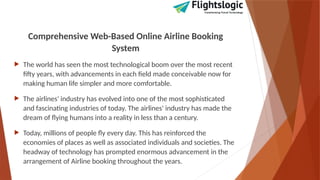 Comprehensive Web-Based Online Airline Booking
System
 The world has seen the most technological boom over the most recent
fifty years, with advancements in each field made conceivable now for
making human life simpler and more comfortable.
 The airlines' industry has evolved into one of the most sophisticated
and fascinating industries of today. The airlines' industry has made the
dream of flying humans into a reality in less than a century.
 Today, millions of people fly every day. This has reinforced the
economies of places as well as associated individuals and societies. The
headway of technology has prompted enormous advancement in the
arrangement of Airline booking throughout the years.
 