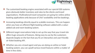  The customized booking engine associated with our special GDS systems
gives obviously better inventory and rates to the clients and travel
organizations. Multinational travel companies are going for online airline
booking applications only because of 24x7 availability and live bookings.
 Increasing bookings directly equal to scalable revenues. This can happen
when you have an efficient flight booking software added with a value-
added cab and room booking system.
 Different target reservations help to set up the way that your travel site
offers huge amounts of features. Being easy to use by the customers
depends largely on the fact that you fix an interactive and user-friendly
air ticket booking API.
 Whether you are a travel agent and you are doing an airline or hotel
booking system, you can upsell various travel features within a matter of
time in few clicks.
 