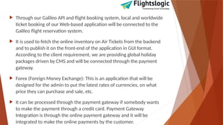  Through our Galileo API and flight booking system, local and worldwide
ticket booking of our Web-based application will be connected to the
Galileo flight reservation system.
 It is used to fetch the online inventory on Air Tickets from the backend
and to publish it on the front-end of the application in GUI format.
According to the client requirement, we are providing global holiday
packages driven by CMS and will be connected through the payment
gateway.
 Forex (Foreign Money Exchange): This is an application that will be
designed for the admin to put the latest rates of currencies, on what
price they can purchase and sale, etc.
 It can be processed through the payment gateway if somebody wants
to make the payment through a credit card. Payment Gateway
Integration is through the online payment gateway and it will be
integrated to make the online payments by the customer.
 