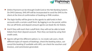  Online Payment can be through Credit Card or the Net Banking System.
On SMS Gateway, SMS API will be incorporated to send the SMS to the
client at the time of confirmation of booking or PNR creation.
 The login facility will be given to the agents to add funds in their
accounts with a certain cutoff limit. By logging in on the portal, within
the cut off limits and deposit amount agents can book the Air tickets.
 And if they will reach their cutoff limit, they will not be able to book
tickets from their deposit account. Then they can book by using their
credit cards.
 Agents will get the different options i.e. to create sub-users, check
different types of reports of bookings, check the booking status, can
cancel the booking (if available with API), can check the vouchers and
Invoices, and commission generated.
 