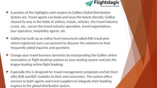  A portion of the highlights with respect to Galileo Global Distribution
System are: Travel agents can book and issue the tickets directly; Galileo
cleared its way in the fields of airlines, hotels, vehicles, the travel industry,
cruise, etc., serves the travel industry specialists, travel organizations,
tour operators, hospitality agents, etc.
 Galileo has built up an online hunt instrument called ASK travel port
where registered users can proceed to discover the solutions to their
frequently asked inquiries and questions.
 Change your travel business dynamics by incorporating the Galileo airline
reservation or flight booking systems to your existing system and join the
league-leading online flight booking.
 Especially this is designed for travel management companies and let them
offer B2B and B2C modules to their end consumers. The system offers
services to both agents and travel suppliers to integrate their booking
engines to the global distribution system.
 