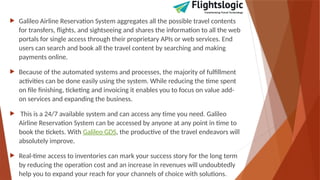  Galileo Airline Reservation System aggregates all the possible travel contents
for transfers, flights, and sightseeing and shares the information to all the web
portals for single access through their proprietary APIs or web services. End
users can search and book all the travel content by searching and making
payments online.
 Because of the automated systems and processes, the majority of fulfillment
activities can be done easily using the system. While reducing the time spent
on file finishing, ticketing and invoicing it enables you to focus on value add-
on services and expanding the business.
 This is a 24/7 available system and can access any time you need. Galileo
Airline Reservation System can be accessed by anyone at any point in time to
book the tickets. With Galileo GDS, the productive of the travel endeavors will
absolutely improve.
 Real-time access to inventories can mark your success story for the long term
by reducing the operation cost and an increase in revenues will undoubtedly
help you to expand your reach for your channels of choice with solutions.
 