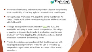  An Increase in efficiency and maximum point of sales will exceptionally
boost the visibility of reaching a global community and travel buyers.
 Through Galileo API/Galileo XML to get the online inventory on Air
Tickets, an electronic airline reservation application will be associated
with Galileo GDS.
 Message development benchmarks set by IATA and ICAO, are
worldwide, and apply to more than air transportation. Since flight
reservation systems are business-basic applications, and they are
practically very mind-boggling, the activity of an in-house aircraft
reservation framework is moderately costly.
 Prior to deregulation, carriers claimed their booking systems with
travel agents buying into them. Today, the GDS is controlled by
independent organizations with airlines and travel offices as real
subscribers.
 