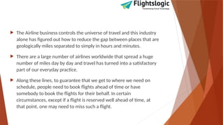  The Airline business controls the universe of travel and this industry
alone has figured out how to reduce the gap between places that are
geologically miles separated to simply in hours and minutes.
 There are a large number of airlines worldwide that spread a huge
number of miles day by day and travel has turned into a satisfactory
part of our everyday practice.
 Along these lines, to guarantee that we get to where we need on
schedule, people need to book flights ahead of time or have
somebody to book the flights for their behalf. In certain
circumstances, except if a flight is reserved well ahead of time, at
that point, one may need to miss such a flight.
 