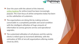  Over the years with the advent of the internet,
online booking for airline travel has been increasingly
popular. The main focus of airline companies today has been
on the satisfaction of customers.
 The organizations are doing this by making ventures
conceivable in a completely portable and social condition
with the intelligent utilization of huge amounts of
information to convey genuine service and operational
upgrades.
 The customized utilization of cell phones and the web by
clients is relied upon to increment definitely, with the
estimation of 90% of aircraft organizations offering mobile
check by 2015.
 