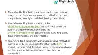  The Airline Booking System is an integrated system that can
access by the clients in a single portal provided by the travel
companies to book flights and the following transactions.
 The Airline Booking System is a part of the
Airline Reservation System (ARS) and which was one of the
earliest changes to improve efficiency. The
aircraft reservation system contains airline plans, fare tariffs,
traveler reservations, and ticket records.
 An airline's direct distribution works within its own reservation
system, as well as pushing out information to the GDS. The
second type of direct distribution channel is consumers who use
the internet or mobile applications to make their own
reservations.
 