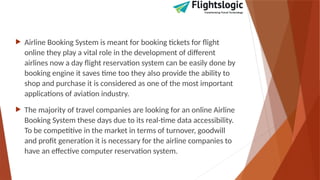  Airline Booking System is meant for booking tickets for flight
online they play a vital role in the development of different
airlines now a day flight reservation system can be easily done by
booking engine it saves time too they also provide the ability to
shop and purchase it is considered as one of the most important
applications of aviation industry.
 The majority of travel companies are looking for an online Airline
Booking System these days due to its real-time data accessibility.
To be competitive in the market in terms of turnover, goodwill
and profit generation it is necessary for the airline companies to
have an effective computer reservation system.
 