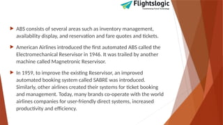  ABS consists of several areas such as inventory management,
availability display, and reservation and fare quotes and tickets.
 American Airlines introduced the first automated ABS called the
Electromechanical Reservisor in 1946. It was trailed by another
machine called Magnetronic Reservisor.
 In 1959, to improve the existing Reservisor, an improved
automated booking system called SABRE was introduced.
Similarly, other airlines created their systems for ticket booking
and management. Today, many brands co-operate with the world
airlines companies for user-friendly direct systems, increased
productivity and efficiency.
 