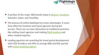 A portion of the major ABS brands today is Abacus, Amadeus,
Navitaire, Saber, and TravelSky.
 The process of online bookings has many advantages. It saves
time effort for travelers and travel agencies during the
service. There are no more attractions to traditional practices
like visiting travel agencies and making flight booking and
other related inquiries.
 Leading agencies are searching for travel portal development
with GDS Amadeus and APIs to arrange B2B and B2C portals
with online booking engines.
 