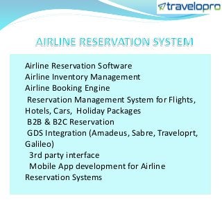 Airline Reservation Software
Airline Inventory Management
Airline Booking Engine
Reservation Management System for Flights,
Hotels, Cars, Holiday Packages
B2B & B2C Reservation
GDS Integration (Amadeus, Sabre, Traveloprt,
Galileo)
3rd party interface
Mobile App development for Airline
Reservation Systems
 