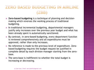 Zero based budgeting in airline (zbb)Zero-based budgeting is a technique of planning and decision-making which reverses the working process of traditional budgeting. In traditional incremental budgeting, departmental managers justify only increases over the previous year budget and what has been already spent is automatically sanctioned. By contrast, in zero-based budgeting, every department function is reviewed comprehensively and all expenditures must be approved, rather than only increases. No reference is made to the previous level of expenditure. Zero-based budgeting requires the budget request be justified in complete detail by each division manager starting from the zero-base. The zero-base is indifferent to whether the total budget is increasing or decreasing. (c) Sam Issac. Email: sam.kalathra@gmail.com