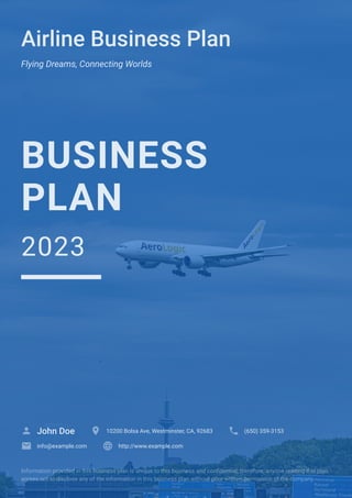 Airline Business Plan
Flying Dreams, Connecting Worlds
BUSINESS
PLAN
2023
John Doe
 10200 Bolsa Ave, Westminster, CA, 92683
 (650) 359-3153

info@example.com
 http://www.example.com

Information provided in this business plan is unique to this business and confidential; therefore, anyone reading this plan
agrees not to disclose any of the information in this business plan without prior written permission of the company.
 