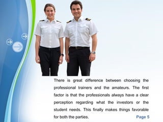 Powerpoint Templates
Page 5
There is great difference between choosing the
professional trainers and the amateurs. The first
factor is that the professionals always have a clear
perception regarding what the investors or the
student needs. This finally makes things favorable
for both the parties.
 