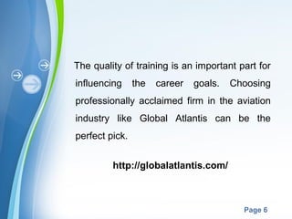 Powerpoint Templates
Page 6
The quality of training is an important part for
influencing the career goals. Choosing
professionally acclaimed firm in the aviation
industry like Global Atlantis can be the
perfect pick.
http://globalatlantis.com/
 