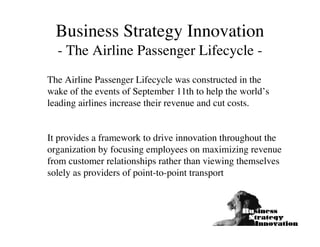 Business Strategy Innovation
  - The Airline Passenger Lifecycle -
The Airline Passenger Lifecycle was constructed in the
wake of the events of September 11th to help the world’s
leading airlines increase their revenue and cut costs.


It provides a framework to drive innovation throughout the
organization by focusing employees on maximizing revenue
from customer relationships rather than viewing themselves
solely as providers of point-to-point transport
 