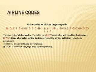 AIRLINE CODES
This is a list of airline codes. The table lists IATA's two-character airline designators,
ICAO's three-character airline designators and the airline call signs (telephony
designator).
Historical assignments are also included.
If "All" is selected, the page may load very slowly.
Airline codes for airlines beginning with:
All - 0–9 - A - B - C - D - E - F - G - H - I - J - K - L - M - N - O - P - Q - R - S - T - U - V - W -
X - Y - Z
 