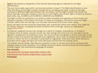  Type C: the telephony designator of the aircraft operating agency, followed by the flight
identification.
 The one most widely used within commercial aviation is type C. The flight identification is very
often the same as the flight number, though this is not always the case. In case of call sign
confusion a different flight identification can be chosen, but the flight number will remain the
same. Call sign confusion happens when two or more flights with similar flight numbers fly close to
each other, e.g., KLM645 and KLM649 or BAW446 and BAW664.
 The flight number is published in an airline's public timetable and appears on the arrivals and
departure screens in the airport terminals. In cases of emergency, the airline name and flight
number, rather than the call sign, are normally mentioned by the main news media.
 Some call signs are less obviously associated with a particular airline than others. This might be
for historic reasons, or possibly to avoid confusion with a call sign used by an established
airline.[citation needed]
 Companies' assigned names may change as a result of mergers, acquisitions, or change in
company name or status. Country names can also change over time and new call signs may be
agreed in substitution for traditional ones. The country shown alongside an airline's call sign is that
wherein most of its aircraft are believed to be registered, which may not always be the same as the
country in which the firm is officially incorporated or registered. There are many other airlines in
business whose radio call signs are more obviously derived from the trading name.
 The callsign should ideally resemble the operator's name or function and not be confused with
callsigns used by other operators. The callsign should be easily and phonetically pronounceable in
at least English, the international language of aviation.
 See also[edit]
 International Air Transport Association airport code
 International Civil Aviation Organization airport code
 Notes[edit]
 