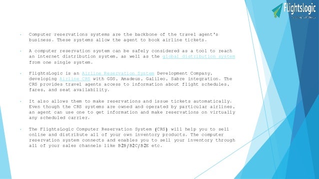 • Computer reservations systems are the backbone of the travel agent's
business. These systems allow the agent to book airline tickets.
• A computer reservation system can be safely considered as a tool to reach
an internet distribution system, as well as the global distribution system
from one single system.
• FlightsLogic is an Airline Reservation System Development Company,
developing Airline CRS with GDS, Amadeus, Galileo, Sabre integration. The
CRS provides travel agents access to information about flight schedules,
fares, and seat availability.
• It also allows them to make reservations and issue tickets automatically.
Even though the CRS systems are owned and operated by particular airlines,
an agent can use one to get information and make reservations on virtually
any scheduled carrier.
• The FlightsLogic Computer Reservation System (CRS) will help you to sell
online and distribute all of your own inventory products. The computer
reservation system connects and enables you to sell your inventory through
all of your sales channels like B2B/B2C/B2E etc.
 