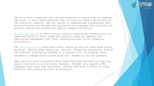 • CRS in a hotel stands for the central reservation system that is owned by
the hotel, a very common practice that is found in resorts and hotels of
the touristry industry. CRS for hotels is computerized coordination that
revolves around the storage and allocation of knowledge that concerns the
resorts, hotels and alternative similar lodging facilities.
• A hotel CRS system or better called central reservation system allows all
types and sizes of hotel teams and chains to keep up complete and
centralized management over their reservations and online inventory
distribution.
• The CRS hotel system also helps hotel chains in getting chain-wide direct
bookings, improve guest expertise, and even streamline operations. A Hotel
CRS (central reservation system) is a software tool utilized by hotel
managers to manage their online sales and marketing for one purpose.
• They are also able to project their rates and room availability that are
easily view-able on online sales channels. Through this powerful CRS,
managing needs less time and effort leaving more time to focus on sales
potential and increasing hotel reservations.
 