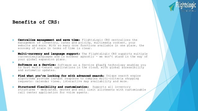Benefits of CRS:
 Centralize management and save time: FlightsLogic CRS centralizes the
management of inventory, rates and pricing, multimedia content, your
website and more. With so many core functions available in one place, the
economy of scale in terms of time is clear.

Multi-currency and language support: The FlightsLogic CRS supports multiple
currencies/languages and is browser agnostic - we won't stand in the way of
your global expansion plans.

Software as a Service: Software as a Service (SaaS) technology enables you
to host multi-tenant applications in the cloud, with global accessibility
and automatic updates.
 Find what you're looking for with advanced search: Unique search engine
algorithms provide instant response to complex multi-criteria shopping
requests: calendar views, interactive map availability and more.
 Structured flexibility and customization: Supports all inventory
structures - dedicated, nested and sell limit allotments with customizable
call center application for voice agents.
 