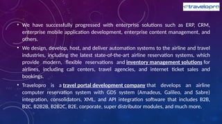 • We have successfully progressed with enterprise solutions such as ERP, CRM,
enterprise mobile application development, enterprise content management, and
others.
• We design, develop, host, and deliver automation systems to the airline and travel
industries, including the latest state-of-the-art airline reservation systems, which
provide modern, flexible reservations and inventory management solutions for
airlines, including call centers, travel agencies, and internet ticket sales and
bookings.
• Travelopro is a travel portal development company that develops an airline
computer reservation system with GDS system (Amadeus, Galileo, and Sabre)
integration, consolidators, XML, and API integration software that includes B2B,
B2C, B2B2B, B2B2C, B2E, corporate, super distributor modules, and much more.
 