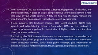• With Travelopro CRS, you can optimize customer engagement, distribution, and
brand experience. A piece of single, comprehensive information permits a real-
time view of your whole business. A CRS will help you effectively manage and
keep track of the bookings and reservations created by customers.
• It also supports B2C (end-user module), B2B (agent module), B2B2B (sub-
agents), and while-labeling products from other OTAs. At the backend, it
connects to various suppliers for inventories of flights, hotels, cars, transfers,
buses, vacations, and events.
• The basic goal of CRS System software was to create a one-stop service shop and
eliminate physical and geographical barriers between mediators and consumers.
These distribution systems, which have global coverage, give information to
airlines, hotels, car rental companies, travel agencies, corporations, and others.
 