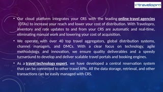 • Our cloud platform integrates your CRS with the leading online travel agencies
(OTAs) to increase your reach and lower your cost of distribution. With Travelopro,
inventory and rate updates to and from your CRS are automatic and real-time,
eliminating manual work and lowering your cost of acquisition.
• We operate with over 40 top travel aggregators, global distribution systems,
channel managers, and DMCs. With a clear focus on technology, agile
methodology, and innovation, we ensure quality deliverables and a speedy
turnaround to develop and deliver scalable travel portals and booking engines.
• As a travel technology expert, we have developed a central reservation system
that can be connected to other travel APIs. All the data storage, retrieval, and other
transactions can be easily managed with CRS.
 