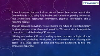 • A few important features include Instant Create Reservation, Inventories,
Connectivity to GDS, being fully flexible and scalable for growing businesses,
rate architecture, reservation information, graphical information, and a
reporting module.
• Through constant innovation, we are shaping the future of travel technology
by giving travelers more choice and simplicity. We take pride in being able to
connect you to all the leading CRS systems.
• Utilizing our Airline CRS as a leading system removes multiple silos of
content, rate, availability, restrictions, and reservation data, allowing easy
access to a single source of data and valuable dashboard, ad-hoc, and
email/excel reporting.
 