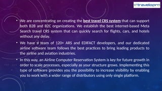 • We are concentrating on creating the best travel CRS system that can support
both B2B and B2C organizations. We establish the best internet-based Meta
Search travel CRS system that can quickly search for flights, cars, and hotels
without any delay.
• We have a team of 120+ ARS and EDIFACT developers, and our dedicated
airline software team follows the best practices to bring leading products to
the airline and aviation industries.
• In this way, an Airline Computer Reservation System is key for future growth in
order to scale processes, especially as your structure grows. Implementing this
type of software provides you the possibility to increase visibility by enabling
you to work with a wider range of distributors using only single platform.
 