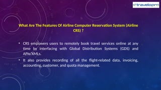 What Are The Features Of Airline Computer Reservation System (Airline
CRS) ?
• CRS empowers users to remotely book travel services online at any
time by interfacing with Global Distribution Systems (GDS) and
APIs/XMLs.
• It also provides recording of all the flight-related data, invoicing,
accounting, customer, and quota management.
 